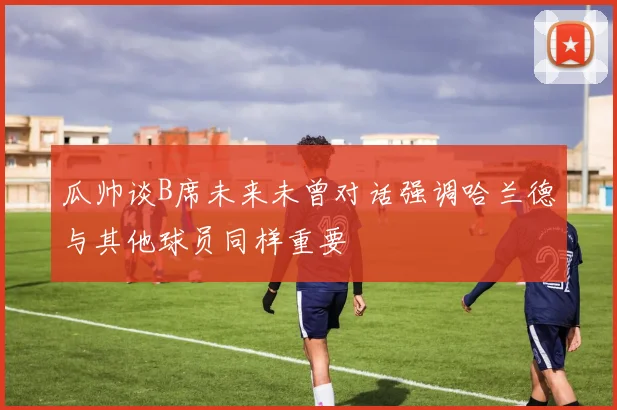 瓜帅谈B席未来未曾对话强调哈兰德与其他球员同样重要