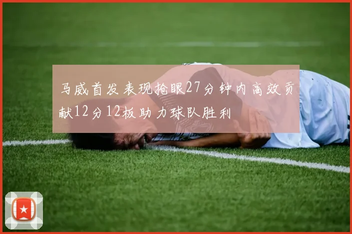马威首发表现抢眼27分钟内高效贡献12分12板助力球队胜利