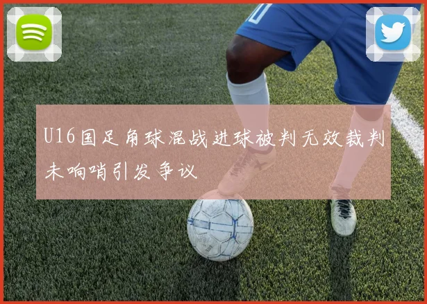 U16国足角球混战进球被判无效裁判未响哨引发争议