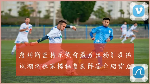 詹姆斯坚持东契奇最后出场引发热议湖记独家揭秘首发阵容介绍背后的故事