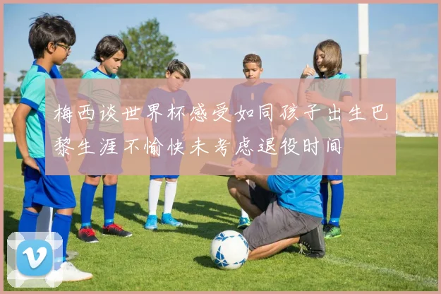 梅西谈世界杯感受如同孩子出生巴黎生涯不愉快未考虑退役时间