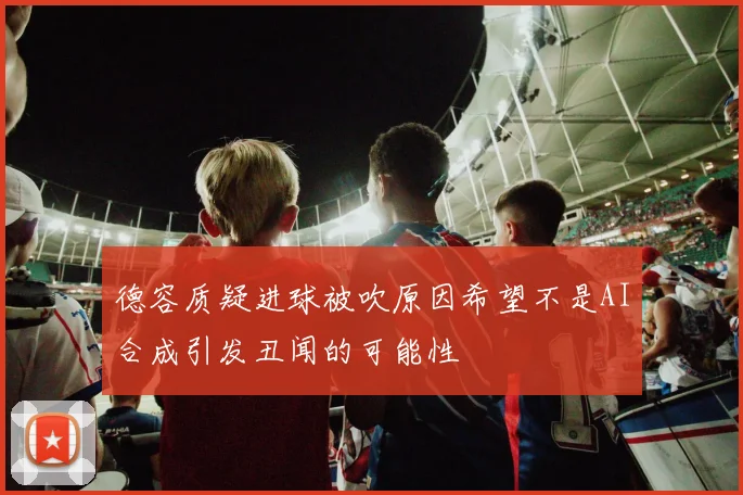 德容质疑进球被吹原因希望不是AI合成引发丑闻的可能性