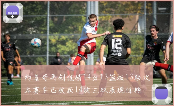 约基奇再创佳绩14分13篮板13助攻本赛季已收获14次三双表现惊艳