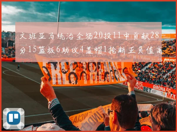 文班亚马统治全场20投11中贡献28分15篮板6助攻4盖帽1抢断正负值高达32