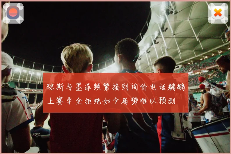琼斯与墨菲频繁接到询价电话鹈鹕上赛季全拒绝如今局势难以预测