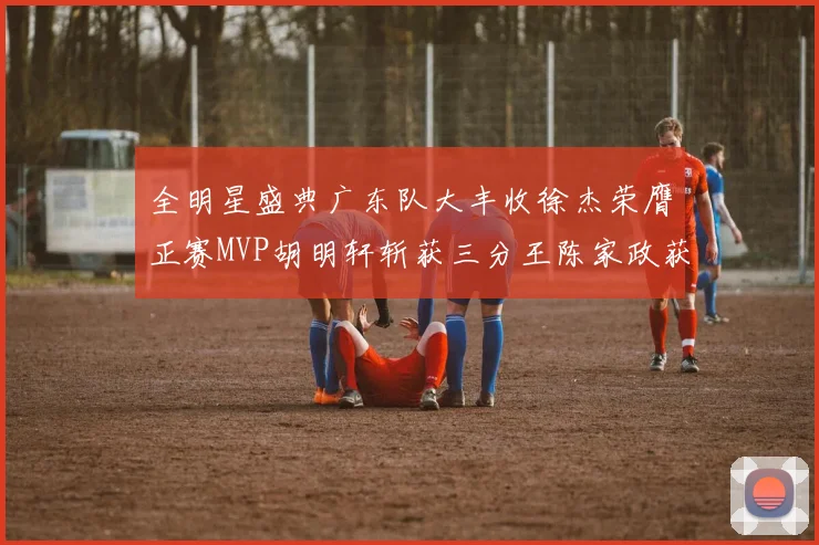 全明星盛典广东队大丰收徐杰荣膺正赛MVP胡明轩斩获三分王陈家政获星锐MVP