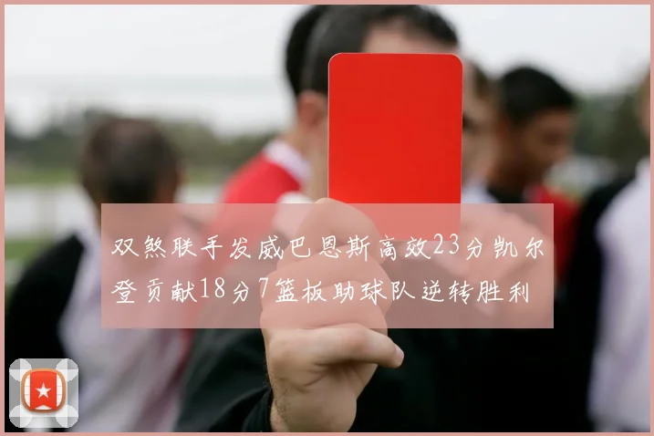 双煞联手发威巴恩斯高效23分凯尔登贡献18分7篮板助球队逆转胜利