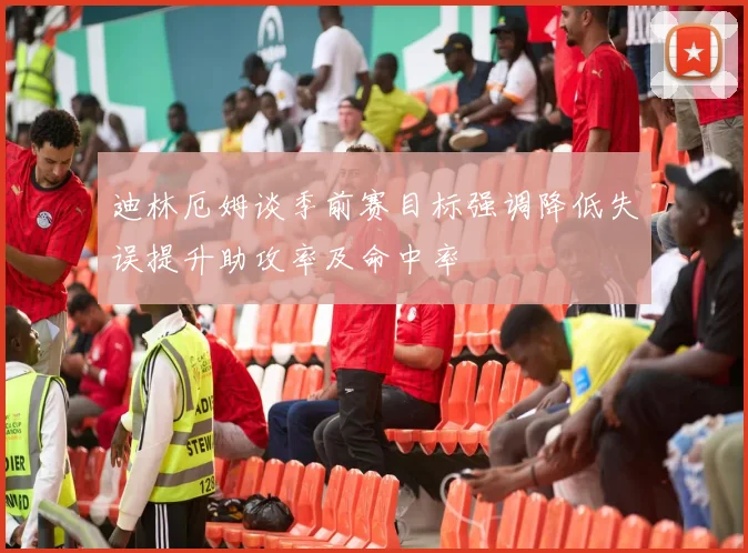 迪林厄姆谈季前赛目标强调降低失误提升助攻率及命中率