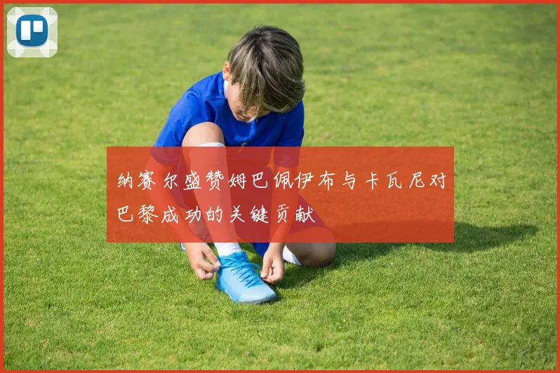 纳赛尔盛赞姆巴佩伊布与卡瓦尼对巴黎成功的关键贡献