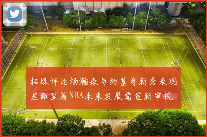拓媒评论杨瀚森与约基奇新秀表现差距显著NBA未来发展需重新审视
