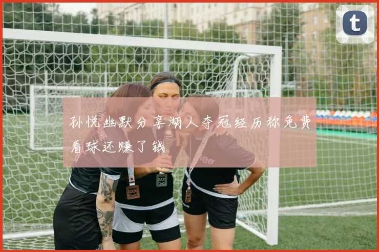 孙悦幽默分享湖人夺冠经历称免费看球还赚了钱