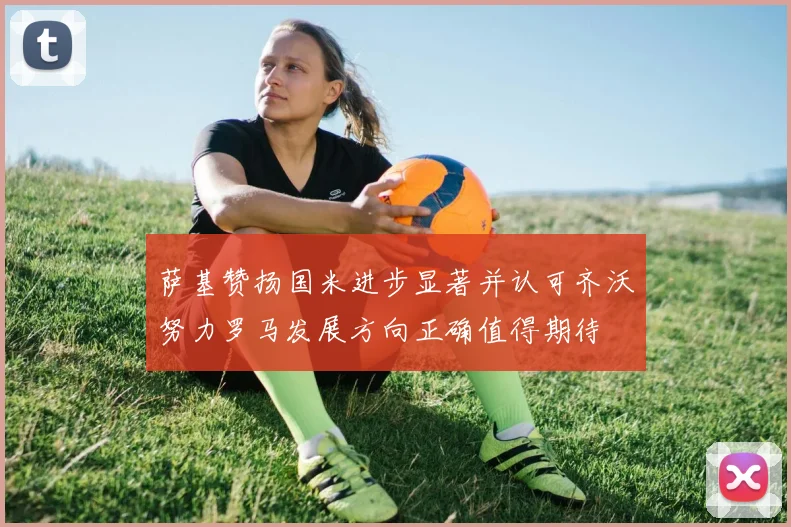 萨基赞扬国米进步显著并认可齐沃努力罗马发展方向正确值得期待