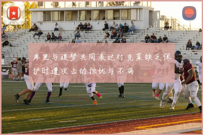 库里与追梦共同表达对克莱缺乏保护时遭攻击的担忧与不满