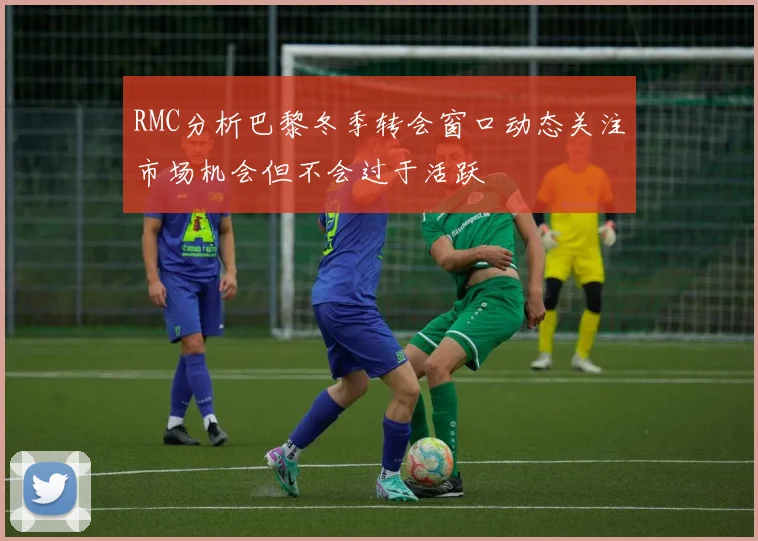 RMC分析巴黎冬季转会窗口动态关注市场机会但不会过于活跃