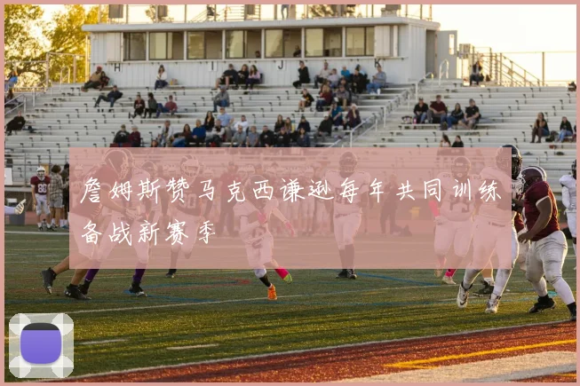 詹姆斯赞马克西谦逊每年共同训练备战新赛季