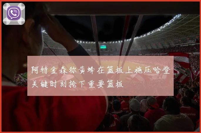 阿特金森称黄蜂在篮板上施压哈登关键时刻抢下重要篮板