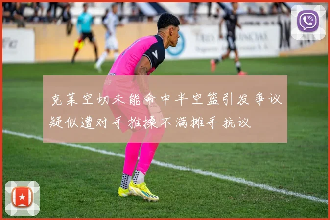 克莱空切未能命中半空篮引发争议疑似遭对手推搡不满摊手抗议