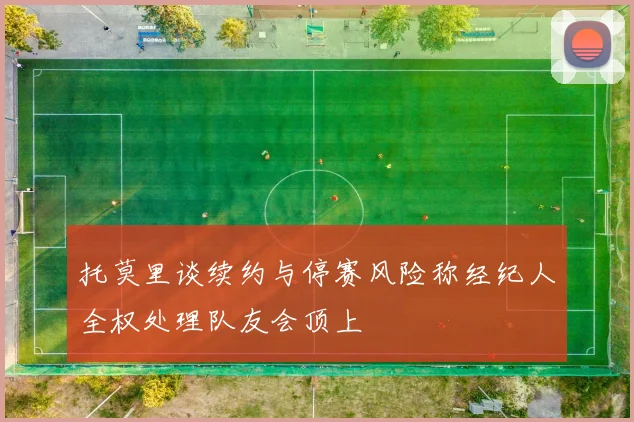 托莫里谈续约与停赛风险称经纪人全权处理队友会顶上