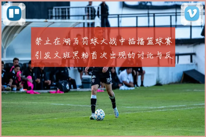 禁止在湖马罚球大战中插播篮球赛引发文班黑粉首次出现的讨论与反思
