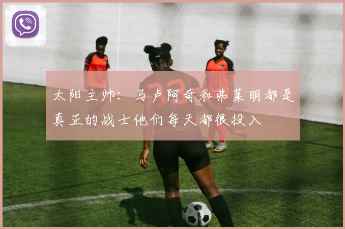 太阳主帅：马卢阿奇和弗莱明都是真正的战士他们每天都很投入
