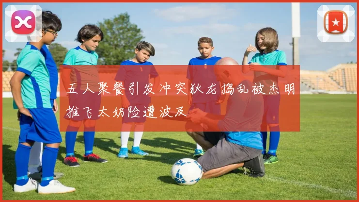 五人聚餐引发冲突狄龙捣乱被杰明推飞太奶险遭波及