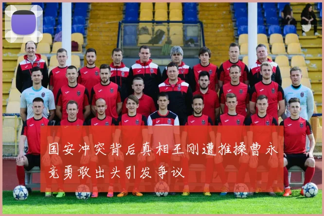 国安冲突背后真相王刚遭推搡曹永竞勇敢出头引发争议