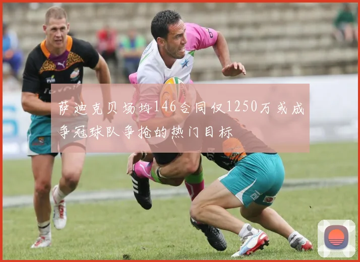萨迪克贝场均146合同仅1250万或成争冠球队争抢的热门目标