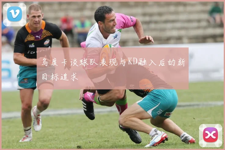 乌度卡谈球队表现与KD融入后的新目标追求