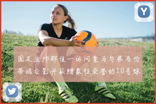 国足主帅邵佳一访问皇马与弗洛伦蒂诺合影并获赠象征荣誉的10号球衣