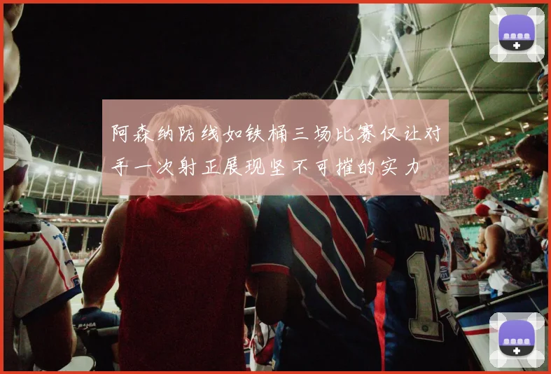 阿森纳防线如铁桶三场比赛仅让对手一次射正展现坚不可摧的实力