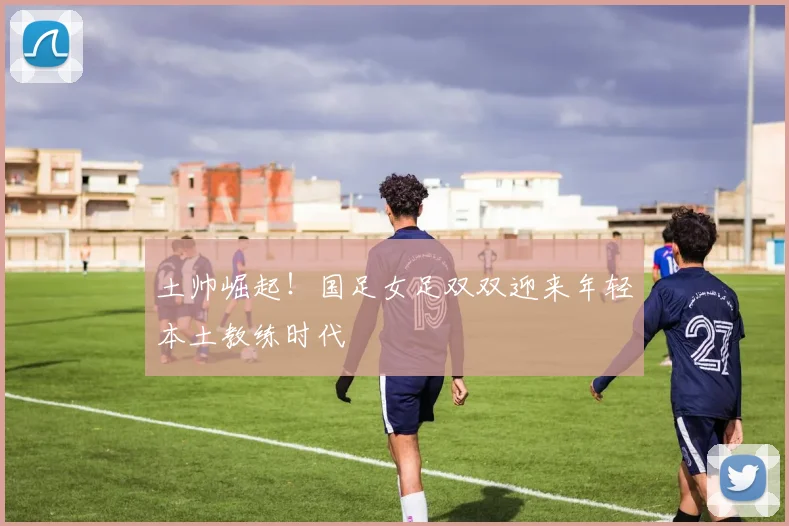 土帅崛起！国足女足双双迎来年轻本土教练时代