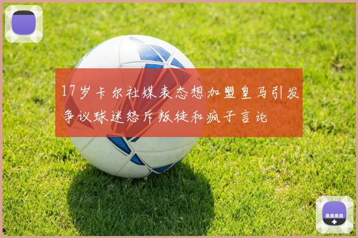 17岁卡尔社媒表态想加盟皇马引发争议球迷怒斥叛徒和疯子言论