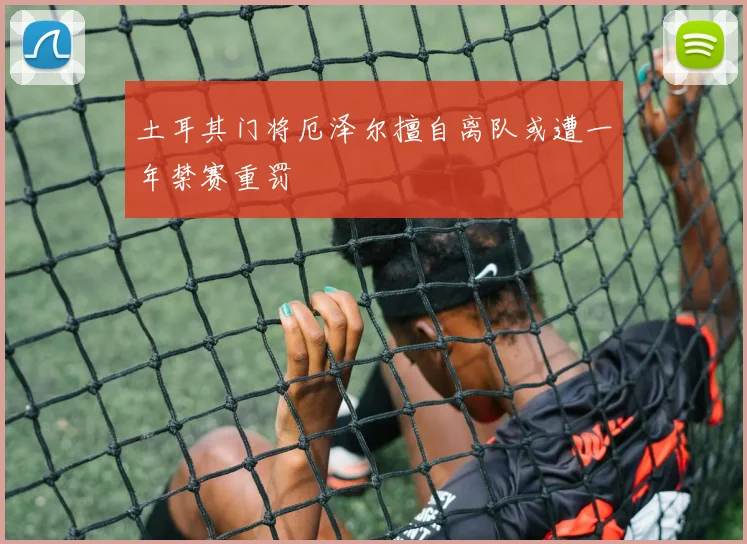 土耳其门将厄泽尔擅自离队或遭一年禁赛重罚