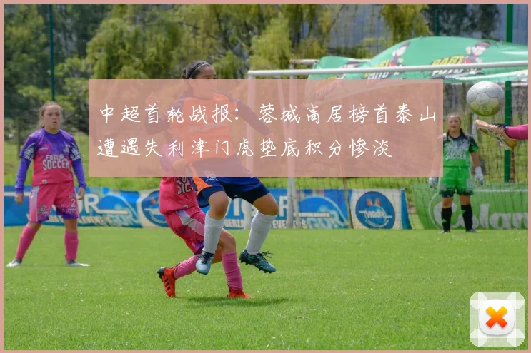 中超首轮战报：蓉城高居榜首泰山遭遇失利津门虎垫底积分惨淡