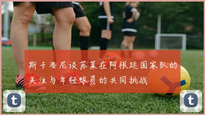 斯卡洛尼谈苏莱在阿根廷国家队的关注与年轻球员的共同挑战