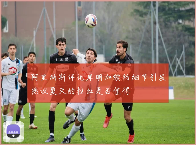 阿里纳斯评论库明加续约细节引发热议夏天的拉扯是否值得