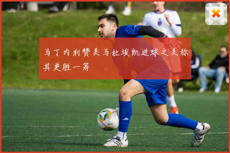 马丁内利赞美马杜埃凯进球之美称其更胜一筹