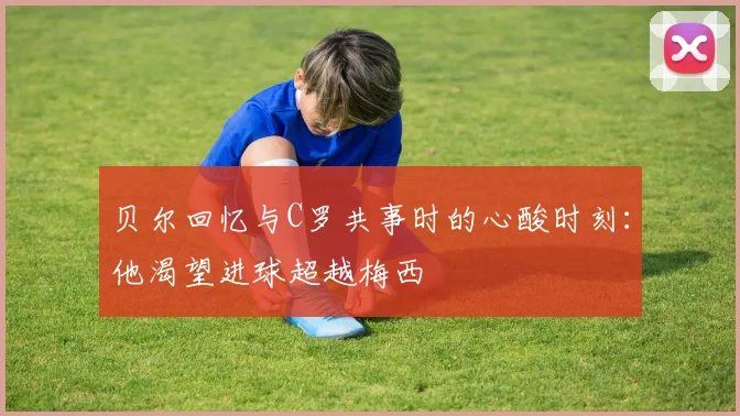 贝尔回忆与C罗共事时的心酸时刻：他渴望进球超越梅西